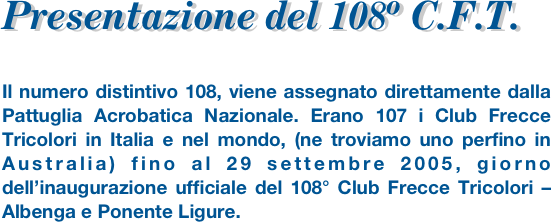 Presentazione del 108º C.F.T.
Il numero distintivo 108, viene assegnato direttamente dalla Pattuglia Acrobatica Nazionale. Erano 107 i Club Frecce Tricolori in Italia e nel mondo, (ne troviamo uno perfino in Australia) fino al 29 settembre 2005, giorno dell’inaugurazione ufficiale del 108° Club Frecce Tricolori –Albenga e Ponente Ligure. 
